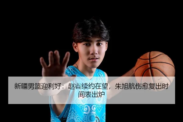 新疆男篮迎利好：赵睿续约在望，朱旭航伤愈复出时间表出炉
