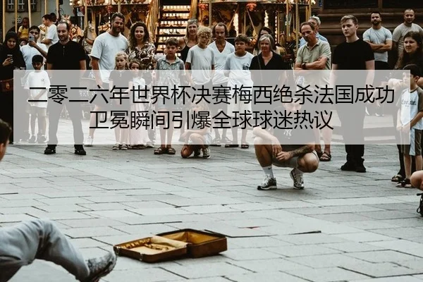 二零二六年世界杯决赛梅西绝杀法国成功卫冕瞬间引爆全球球迷热议