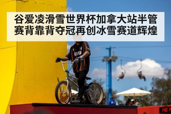 谷爱凌滑雪世界杯加拿大站半管赛背靠背夺冠再创冰雪赛道辉煌